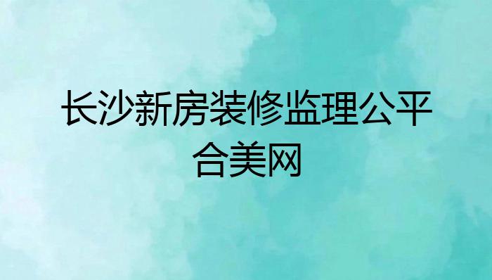 长沙新房装修监理公平合美网