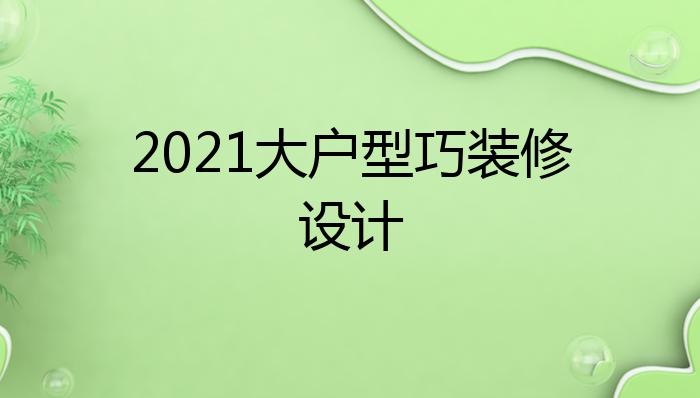 2021大户型巧装修设计