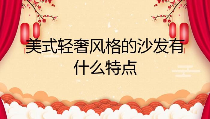 美式轻奢风格的沙发有什么特点?